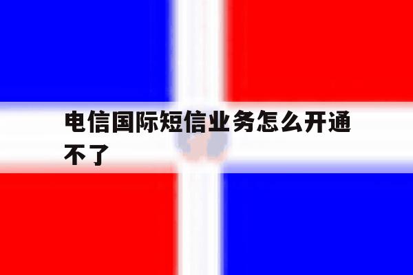 电信国际短信业务怎么开通不了 电信国际短信业务怎么开通不了