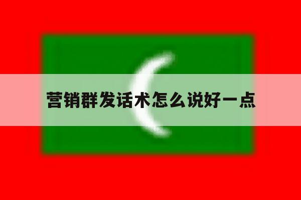 营销群发话术怎么说好一点 营销群发话术怎么说好一点
