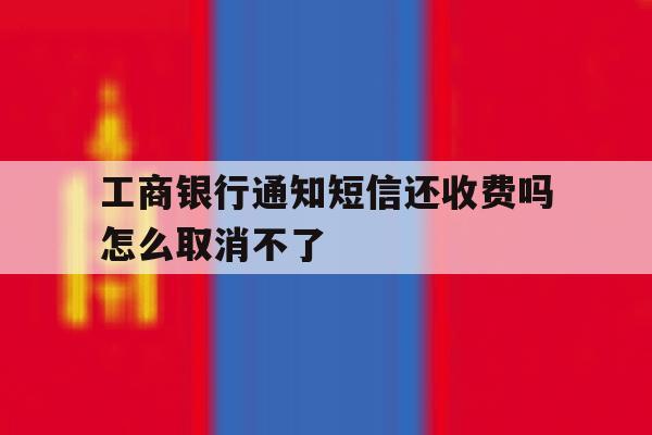 工商银行通知短信还收费吗怎么取消不了 工商银行通知短信还收费吗怎么取消不了