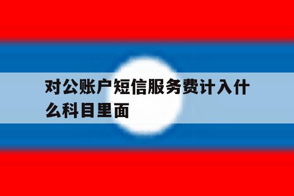 对公账户短信服务费计入什么科目里面 对公账户短信服务费计入什么科目里面