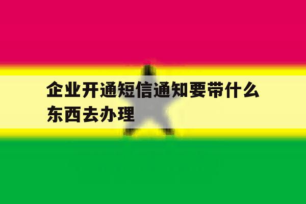企业开通短信通知要带什么东西去办理 企业开通短信通知要带什么东西去办理