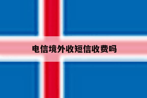 电信境外收短信收费吗 电信境外收短信收费吗