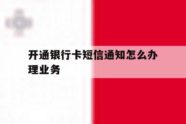 开通银行卡短信通知怎么办理业务 开通银行卡短信通知怎么办理业务