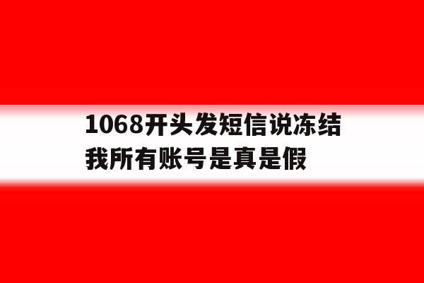 包含1068开头发短信说冻结我所有账号是真是假的词条 包含1068开头发短信说冻结我所有账号是真是假的词条