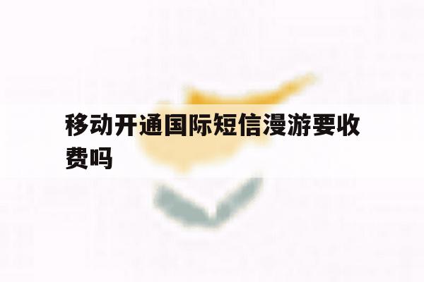 移动开通国际短信漫游要收费吗 移动开通国际短信漫游要收费吗
