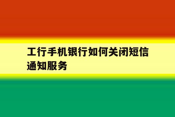 工行手机银行如何关闭短信通知服务 工行手机银行如何关闭短信通知服务