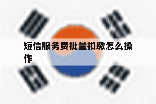 关于短信服务费批量扣缴怎么操作的信息 关于短信服务费批量扣缴怎么操作的信息