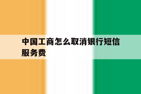 中国工商怎么取消银行短信服务费的简单介绍 中国工商怎么取消银行短信服务费的简单介绍